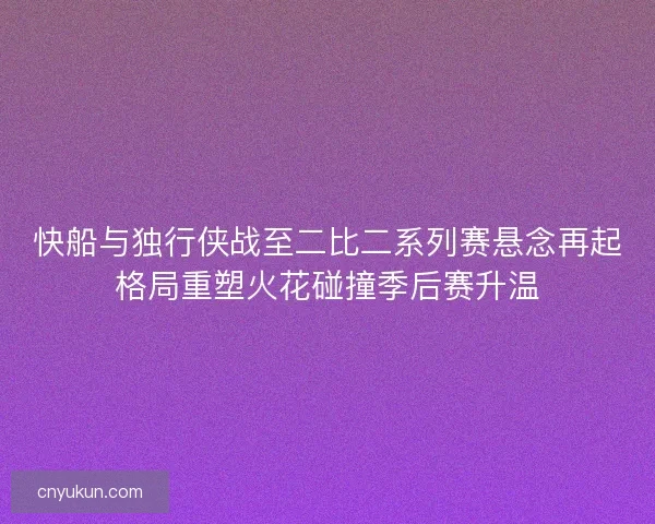 快船与独行侠战至二比二系列赛悬念再起格局重塑火花碰撞季后赛升温