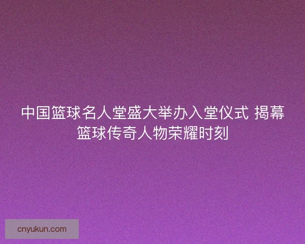 中国篮球名人堂盛大举办入堂仪式 揭幕篮球传奇人物荣耀时刻