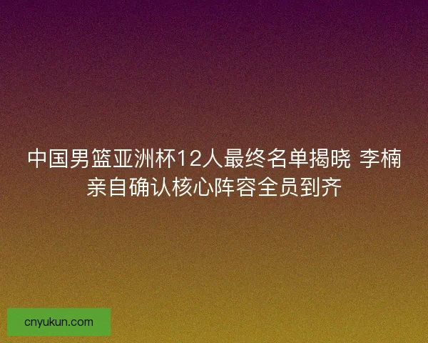 中国男篮亚洲杯12人最终名单揭晓 李楠亲自确认核心阵容全员到齐