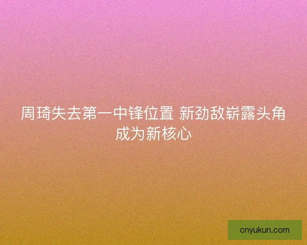 周琦失去第一中锋位置 新劲敌崭露头角成为新核心