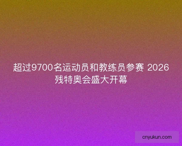 超过9700名运动员和教练员参赛 2026残特奥会盛大开幕 超过9700名运动员和教练员参赛 2026残特奥会盛大开幕