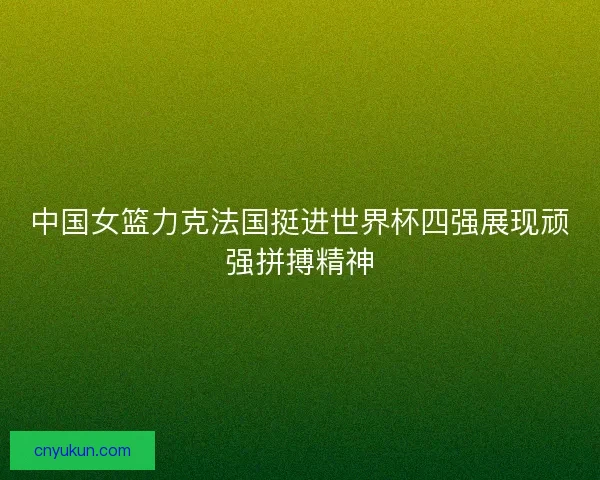 中国女篮力克法国挺进世界杯四强展现顽强拼搏精神