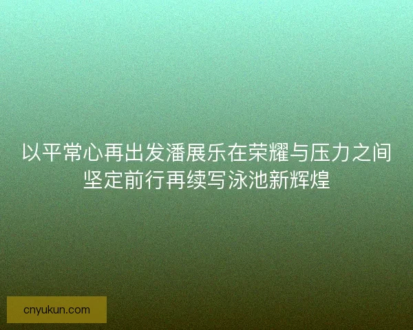 以平常心再出发潘展乐在荣耀与压力之间坚定前行再续写泳池新辉煌 以平常心再出发潘展乐在荣耀与压力之间坚定前行再续写泳池新辉煌