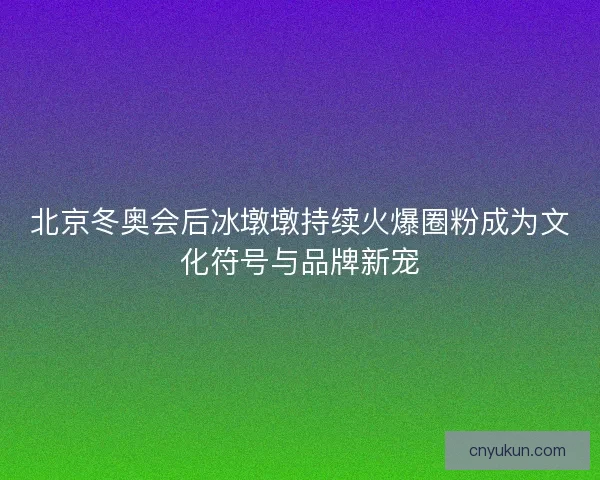北京冬奥会后冰墩墩持续火爆圈粉成为文化符号与品牌新宠