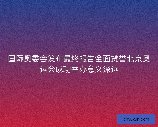 国际奥委会发布最终报告全面赞誉北京奥运会成功举办意义深远