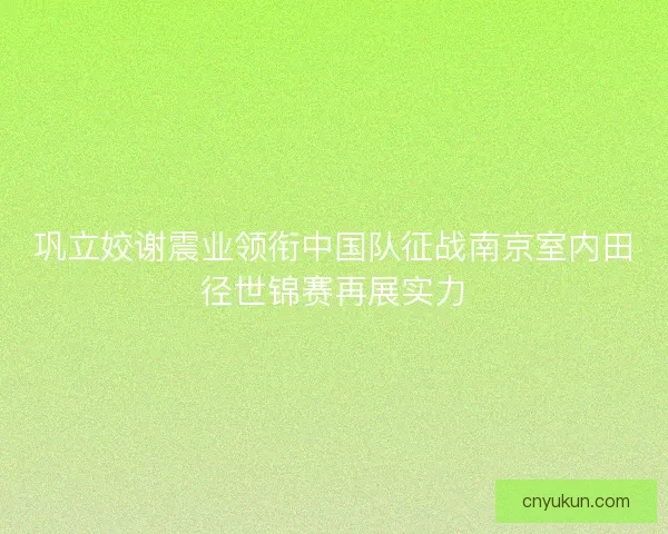 巩立姣谢震业领衔中国队征战南京室内田径世锦赛再展实力