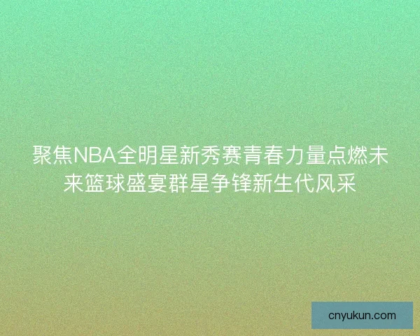 聚焦NBA全明星新秀赛青春力量点燃未来篮球盛宴群星争锋新生代风采