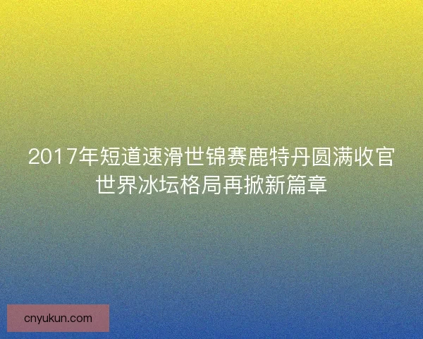 2017年短道速滑世锦赛鹿特丹圆满收官世界冰坛格局再掀新篇章