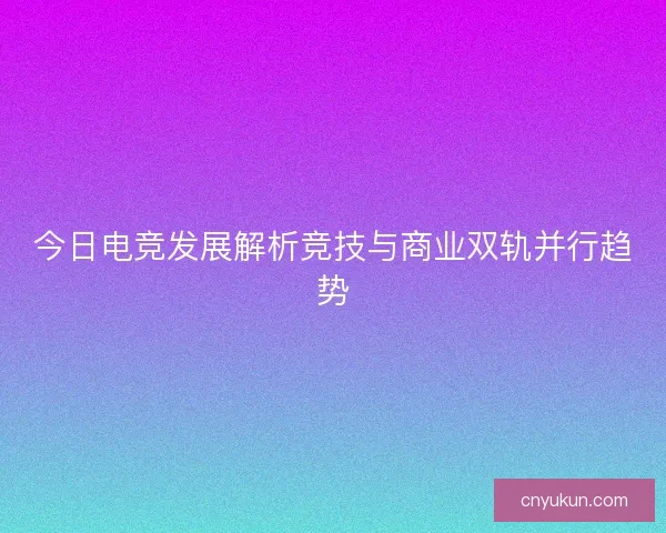 今日电竞发展解析竞技与商业双轨并行趋势