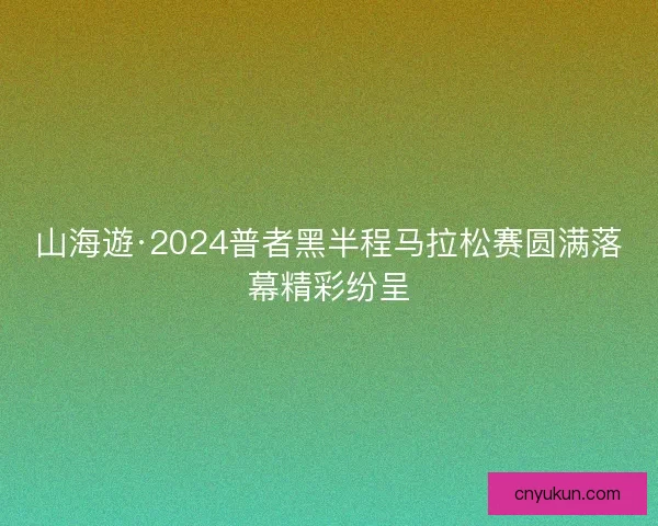 山海遊·2024普者黑半程马拉松赛圆满落幕精彩纷呈