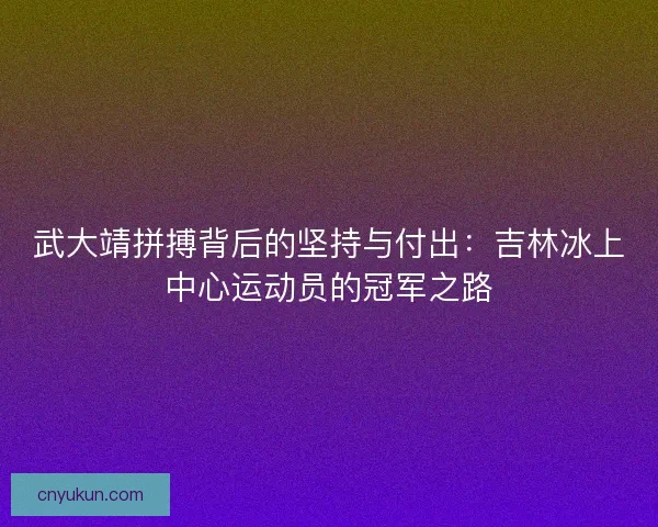 武大靖拼搏背后的坚持与付出：吉林冰上中心运动员的冠军之路