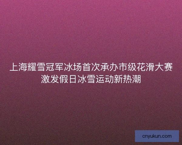 上海耀雪冠军冰场首次承办市级花滑大赛激发假日冰雪运动新热潮
