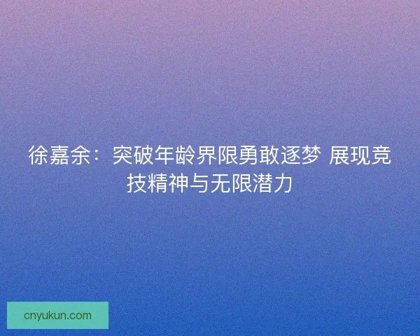 徐嘉余:突破年龄界限勇敢逐梦 展现竞技精神与无限潜力 徐嘉余:突破年龄界限勇敢逐梦 展现竞技精神与无限潜力
