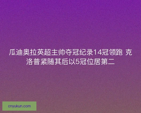 瓜迪奥拉英超主帅夺冠纪录14冠领跑 克洛普紧随其后以5冠位居第二