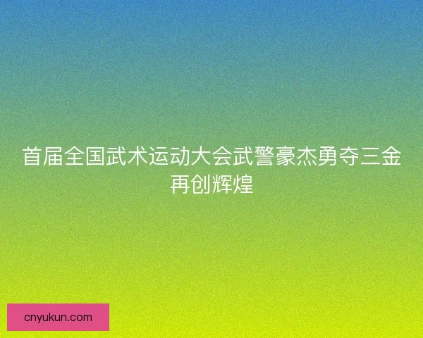 首届全国武术运动大会武警豪杰勇夺三金再创辉煌