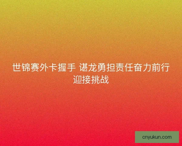 世锦赛外卡握手 谌龙勇担责任奋力前行迎接挑战