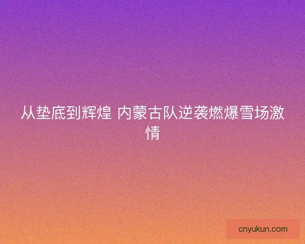 从垫底到辉煌 内蒙古队逆袭燃爆雪场激情