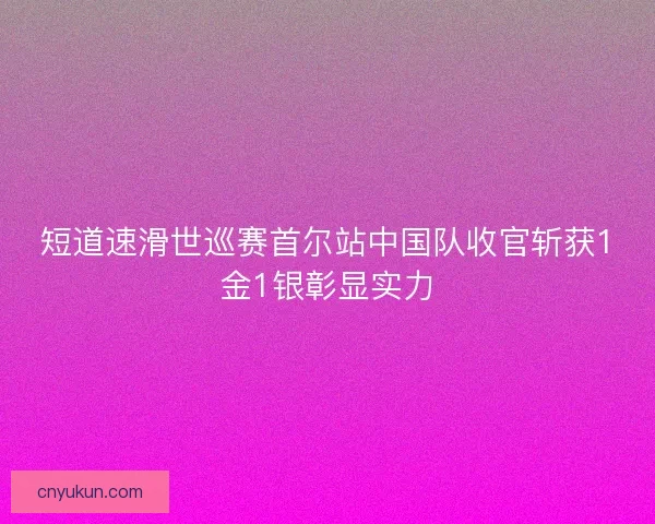 短道速滑世巡赛首尔站中国队收官斩获1金1银彰显实力