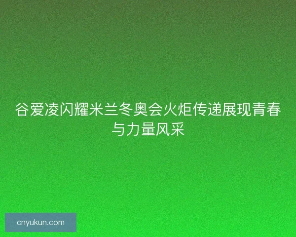 谷爱凌闪耀米兰冬奥会火炬传递展现青春与力量风采