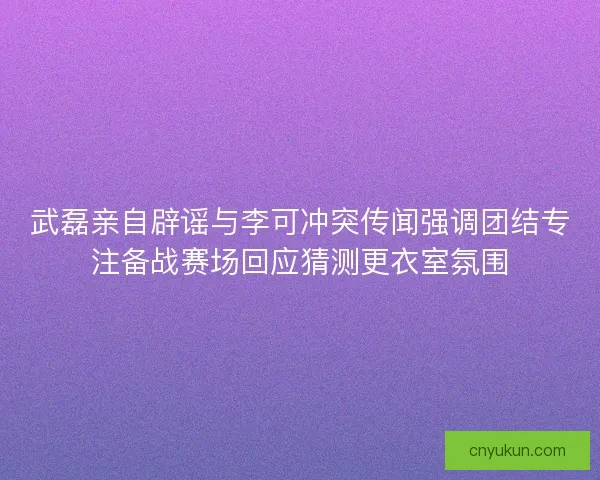 武磊亲自辟谣与李可冲突传闻强调团结专注备战赛场回应猜测更衣室氛围