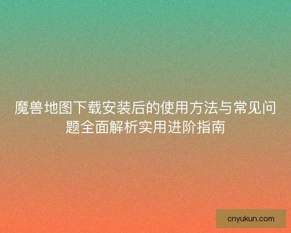 魔兽地图下载安装后的使用方法与常见问题全面解析实用进阶指南