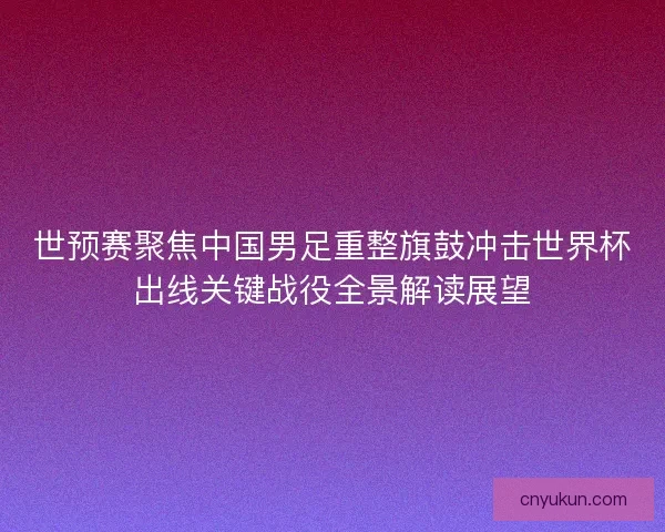 世预赛聚焦中国男足重整旗鼓冲击世界杯出线关键战役全景解读展望
