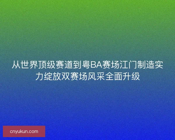 从世界顶级赛道到粤BA赛场江门制造实力绽放双赛场风采全面升级
