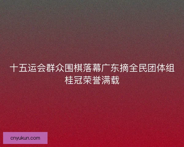 十五运会群众围棋落幕广东摘全民团体组桂冠荣誉满载