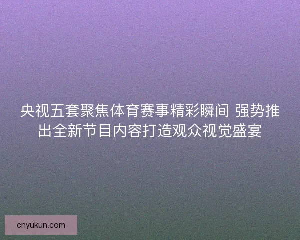 央视五套聚焦体育赛事精彩瞬间 强势推出全新节目内容打造观众视觉盛宴