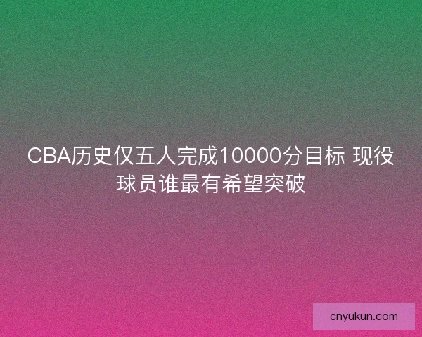 CBA历史仅五人完成10000分目标 现役球员谁最有希望突破