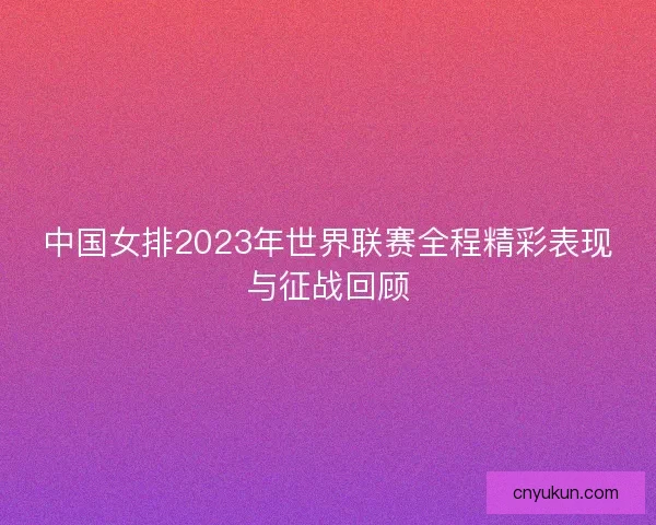 中国女排2023年世界联赛全程精彩表现与征战回顾
