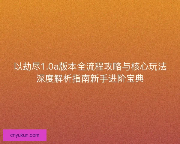 以劫尽1.0a版本全流程攻略与核心玩法深度解析指南新手进阶宝典