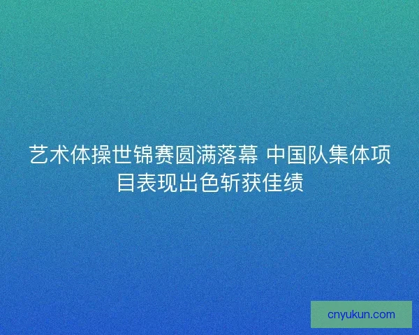 艺术体操世锦赛圆满落幕 中国队集体项目表现出色斩获佳绩
